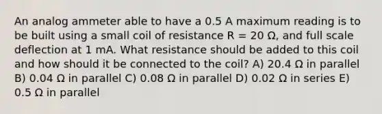 An analog ammeter able to have a 0.5 A maximum reading is to be built using a small coil of resistance R = 20 Ω, and full scale deflection at 1 mA. What resistance should be added to this coil and how should it be connected to the coil? A) 20.4 Ω in parallel B) 0.04 Ω in parallel C) 0.08 Ω in parallel D) 0.02 Ω in series E) 0.5 Ω in parallel