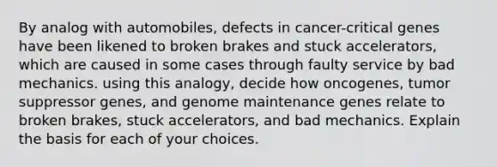 By analog with automobiles, defects in cancer-critical genes have been likened to broken brakes and stuck accelerators, which are caused in some cases through faulty service by bad mechanics. using this analogy, decide how oncogenes, tumor suppressor genes, and genome maintenance genes relate to broken brakes, stuck accelerators, and bad mechanics. Explain the basis for each of your choices.