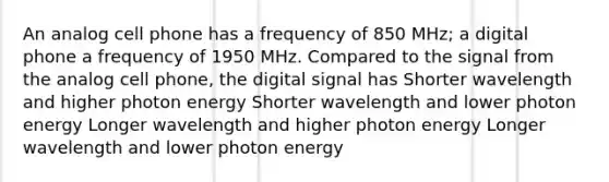 An analog cell phone has a frequency of 850 MHz; a digital phone a frequency of 1950 MHz. Compared to the signal from the analog cell phone, the digital signal has Shorter wavelength and higher photon energy Shorter wavelength and lower photon energy Longer wavelength and higher photon energy Longer wavelength and lower photon energy