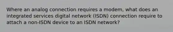 Where an analog connection requires a modem, what does an integrated services digital network (ISDN) connection require to attach a non-ISDN device to an ISDN network?