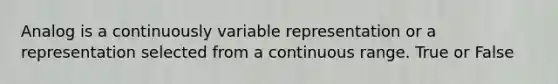 Analog is a continuously variable representation or a representation selected from a continuous range. True or False