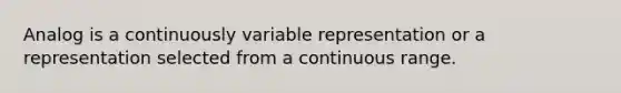 Analog is a continuously variable representation or a representation selected from a continuous range.