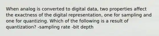 When analog is converted to digital data, two properties affect the exactness of the digital representation, one for sampling and one for quantizing. Which of the following is a result of quantization? -sampling rate -bit depth