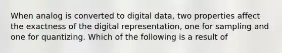 When analog is converted to digital data, two properties affect the exactness of the digital representation, one for sampling and one for quantizing. Which of the following is a result of