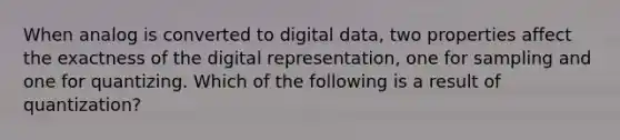 When analog is converted to digital data, two properties affect the exactness of the digital representation, one for sampling and one for quantizing. Which of the following is a result of quantization?