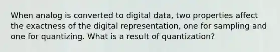 When analog is converted to digital data, two properties affect the exactness of the digital representation, one for sampling and one for quantizing. What is a result of quantization?