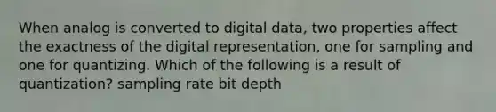 When analog is converted to digital data, two properties affect the exactness of the digital representation, one for sampling and one for quantizing. Which of the following is a result of quantization? sampling rate bit depth