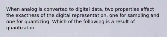 When analog is converted to digital data, two properties affect the exactness of the digital representation, one for sampling and one for quantizing. Which of the following is a result of quantization