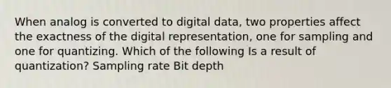 When analog is converted to digital data, two properties affect the exactness of the digital representation, one for sampling and one for quantizing. Which of the following Is a result of quantization? Sampling rate Bit depth