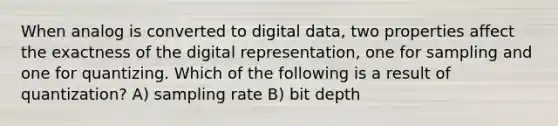 When analog is converted to digital data, two properties affect the exactness of the digital representation, one for sampling and one for quantizing. Which of the following is a result of quantization? A) sampling rate B) bit depth