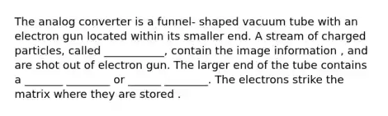 The analog converter is a funnel- shaped vacuum tube with an electron gun located within its smaller end. A stream of charged particles, called ___________, contain the image information , and are shot out of electron gun. The larger end of the tube contains a _______ ________ or ______ ________. The electrons strike the matrix where they are stored .