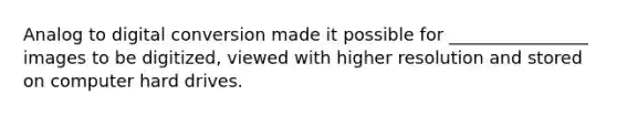 Analog to digital conversion made it possible for ________________ images to be digitized, viewed with higher resolution and stored on computer hard drives.