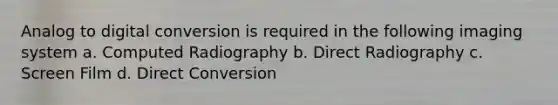 Analog to digital conversion is required in the following imaging system a. Computed Radiography b. Direct Radiography c. Screen Film d. Direct Conversion