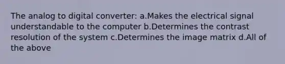 The analog to digital converter: a.Makes the electrical signal understandable to the computer b.Determines the contrast resolution of the system c.Determines the image matrix d.All of the above