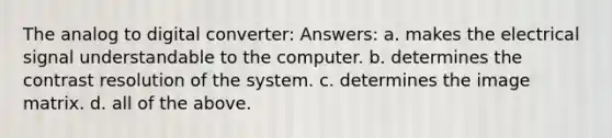 The analog to digital converter: Answers: a. makes the electrical signal understandable to the computer. b. determines the contrast resolution of the system. c. determines the image matrix. d. all of the above.