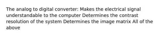 The analog to digital converter: Makes the electrical signal understandable to the computer Determines the contrast resolution of the system Determines the image matrix All of the above