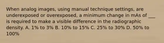 When analog images, using manual technique settings, are underexposed or overexposed, a minimum change in mAs of ___ is required to make a visible difference in the radiographic density. A. 1% to 3% B. 10% to 15% C. 25% to 30% D. 50% to 100%