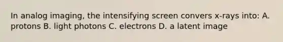 In analog imaging, the intensifying screen convers x-rays into: A. protons B. light photons C. electrons D. a latent image