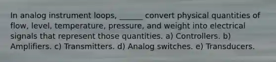 In analog instrument loops, ______ convert physical quantities of flow, level, temperature, pressure, and weight into electrical signals that represent those quantities. a) Controllers. b) Amplifiers. c) Transmitters. d) Analog switches. e) Transducers.