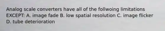 Analog scale converters have all of the follwoing limitations EXCEPT: A. image fade B. low spatial resolution C. image flicker D. tube deterioration