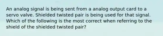 An analog signal is being sent from a analog output card to a servo valve. Shielded twisted pair is being used for that signal. Which of the following is the most correct when referring to the shield of the shielded twisted pair?