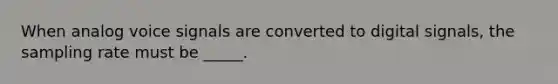 When analog voice signals are converted to digital signals, the sampling rate must be _____.