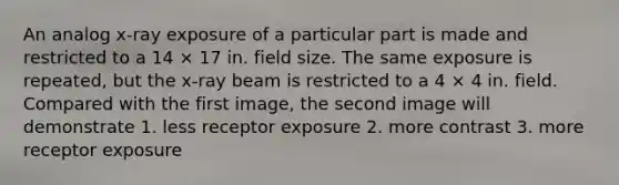 An analog x-ray exposure of a particular part is made and restricted to a 14 × 17 in. field size. The same exposure is repeated, but the x-ray beam is restricted to a 4 × 4 in. field. Compared with the first image, the second image will demonstrate 1. less receptor exposure 2. more contrast 3. more receptor exposure