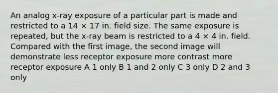 An analog x-ray exposure of a particular part is made and restricted to a 14 × 17 in. field size. The same exposure is repeated, but the x-ray beam is restricted to a 4 × 4 in. field. Compared with the first image, the second image will demonstrate less receptor exposure more contrast more receptor exposure A 1 only B 1 and 2 only C 3 only D 2 and 3 only