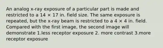 An analog x-ray exposure of a particular part is made and restricted to a 14 × 17 in. field size. The same exposure is repeated, but the x-ray beam is restricted to a 4 × 4 in. field. Compared with the first image, the second image will demonstrate 1.less receptor exposure 2. more contrast 3.more receptor exposure