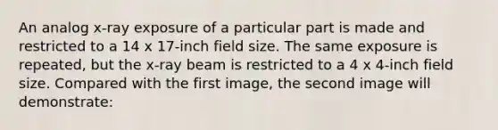 An analog x-ray exposure of a particular part is made and restricted to a 14 x 17-inch field size. The same exposure is repeated, but the x-ray beam is restricted to a 4 x 4-inch field size. Compared with the first image, the second image will demonstrate: