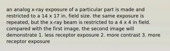 an analog x-ray exposure of a particular part is made and restricted to a 14 x 17 in. field size. the same exposure is repeated, but the x-ray beam is restricted to a 4 x 4 in field. compared with the first image, the second image will demonstrate 1. less receptor exposure 2. more contrast 3. more receptor exposure