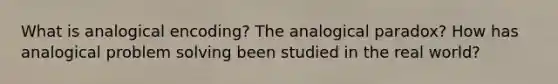 What is analogical encoding? The analogical paradox? How has analogical problem solving been studied in the real world?