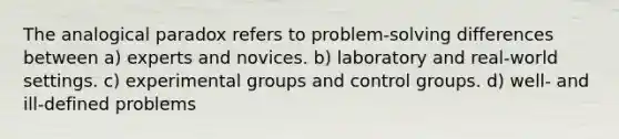 The analogical paradox refers to problem-solving differences between a) experts and novices. b) laboratory and real-world settings. c) experimental groups and control groups. d) well- and ill-defined problems