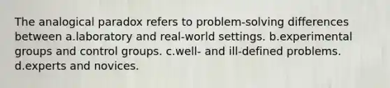 The analogical paradox refers to problem-solving differences between a.laboratory and real-world settings. b.experimental groups and control groups. c.well- and ill-defined problems. d.experts and novices.