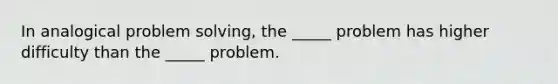 In analogical problem solving, the _____ problem has higher difficulty than the _____ problem.