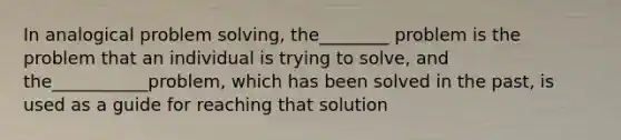 In analogical problem solving, the________ problem is the problem that an individual is trying to solve, and the___________problem, which has been solved in the past, is used as a guide for reaching that solution