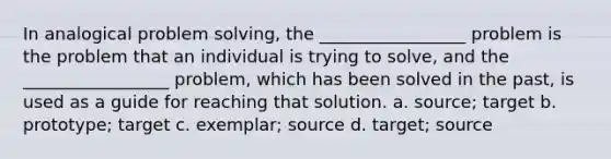 In analogical problem solving, the _________________ problem is the problem that an individual is trying to solve, and the _________________ problem, which has been solved in the past, is used as a guide for reaching that solution. a. source; target b. prototype; target c. exemplar; source d. target; source