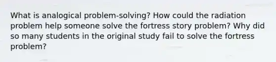 What is analogical problem-solving? How could the radiation problem help someone solve the fortress story problem? Why did so many students in the original study fail to solve the fortress problem?