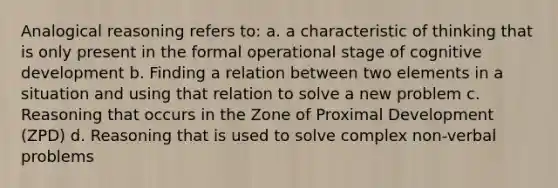 Analogical reasoning refers to: a. a characteristic of thinking that is only present in the formal operational stage of cognitive development b. Finding a relation between two elements in a situation and using that relation to solve a new problem c. Reasoning that occurs in the Zone of Proximal Development (ZPD) d. Reasoning that is used to solve complex non-verbal problems
