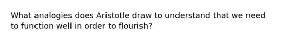 What analogies does Aristotle draw to understand that we need to function well in order to flourish?