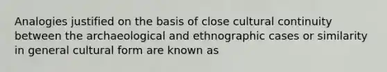 Analogies justified on the basis of close cultural continuity between the archaeological and ethnographic cases or similarity in general cultural form are known as