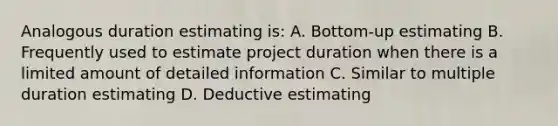 Analogous duration estimating is: A. Bottom-up estimating B. Frequently used to estimate project duration when there is a limited amount of detailed information C. Similar to multiple duration estimating D. Deductive estimating