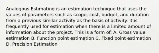 Analogous Estimating is an estimation technique that uses the values of parameters such as scope, cost, budget, and duration from a previous similar activity as the basis of activity. It is frequently used for estimation when there is a limited amount of information about the project. This is a form of: A. Gross value estimation B. Function point estimation C. Fixed point estimation D. Precision Estimation