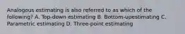 Analogous estimating is also referred to as which of the following? A. Top-down estimating B. Bottom-upestimating C. Parametric estimating D. Three-point estimating