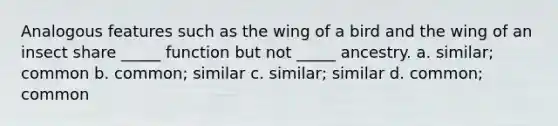 Analogous features such as the wing of a bird and the wing of an insect share _____ function but not _____ ancestry. a. similar; common b. common; similar c. similar; similar d. common; common