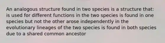 An analogous structure found in two species is a structure that: is used for different functions in the two species is found in one species but not the other arose independently in the evolutionary lineages of the two species is found in both species due to a shared common ancestor