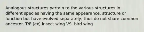 Analogous structures pertain to the various structures in different species having the same appearance, structure or function but have evolved separately, thus do not share common ancestor. T/F (ex) insect wing VS. bird wing