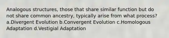 Analogous structures, those that share similar function but do not share common ancestry, typically arise from what process? a.Divergent Evolution b.Convergent Evolution c.Homologous Adaptation d.Vestigial Adaptation