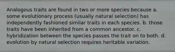 Analogous traits are found in two or more species because a. some evolutionary process (usually natural selection) has independently fashioned similar traits in each species. b. those traits have been inherited from a common ancestor. c. hybridization between the species passes the trait on to both. d. evolution by natural selection requires heritable variation.