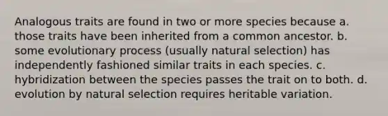 Analogous traits are found in two or more species because a. those traits have been inherited from a common ancestor. b. some evolutionary process (usually natural selection) has independently fashioned similar traits in each species. c. hybridization between the species passes the trait on to both. d. evolution by natural selection requires heritable variation.